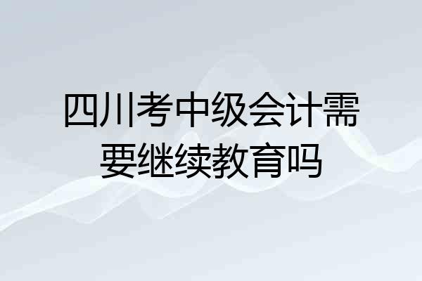 四川考中级会计需要继续教育吗