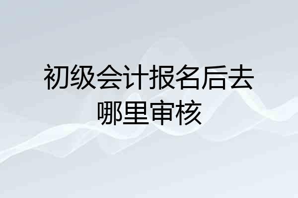 初级会计报名后去哪里审核