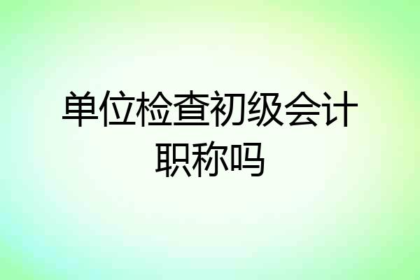 单位检查初级会计职称吗