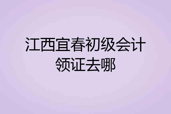 江西宜春初级会计领证去哪