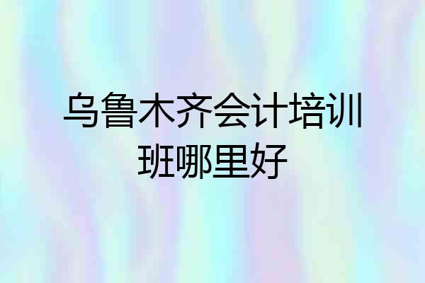 乌鲁木齐会计培训班哪里好