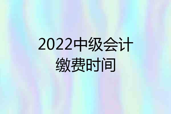 2022中级会计缴费时间