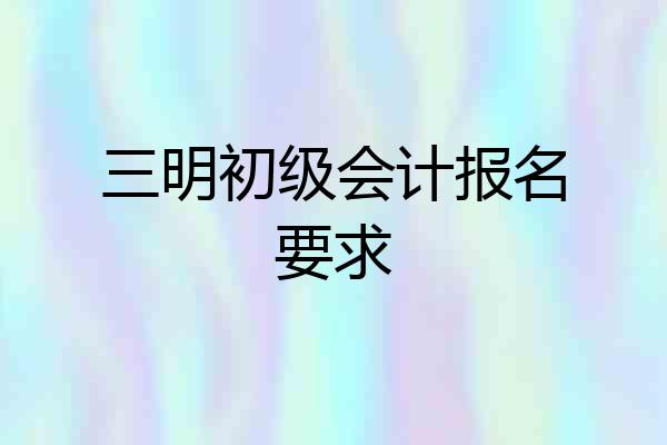 三明初级会计报名要求