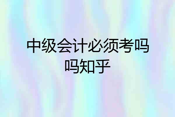 中级会计必须考吗吗知乎