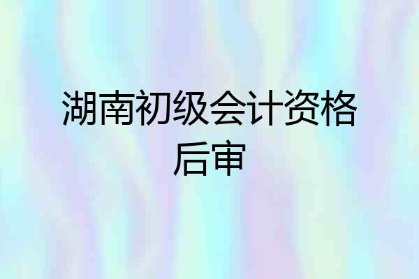 湖南初级会计资格后审