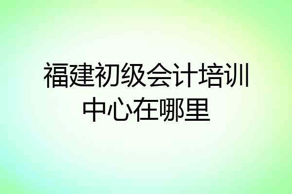 福建初级会计培训中心在哪里