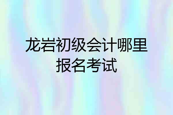 龙岩初级会计哪里报名考试