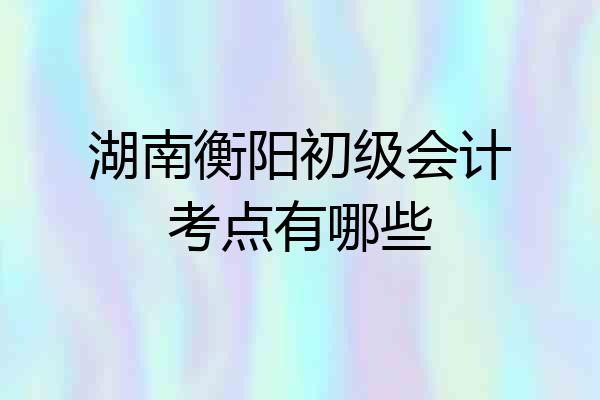 湖南衡阳初级会计考点有哪些