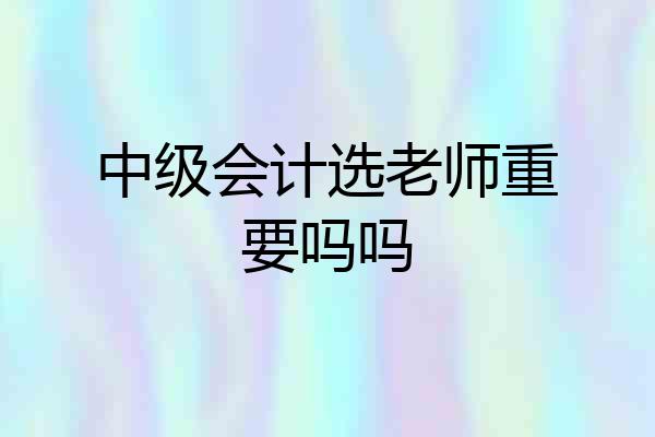 中级会计选老师重要吗吗