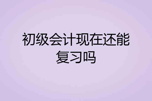 初级会计现在还能复习吗