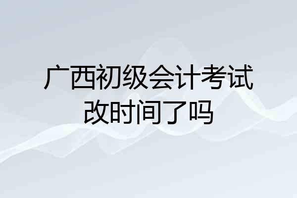 广西初级会计考试改时间了吗