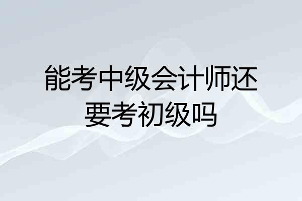 能考中级会计师还要考初级吗