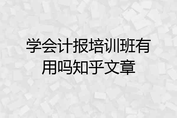 学会计报培训班有用吗知乎文章
