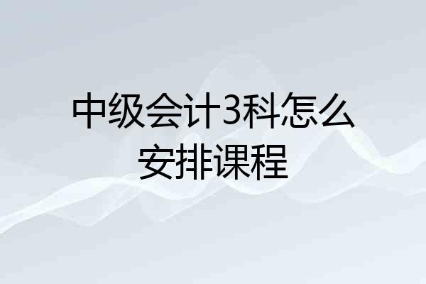 中级会计3科怎么安排课程