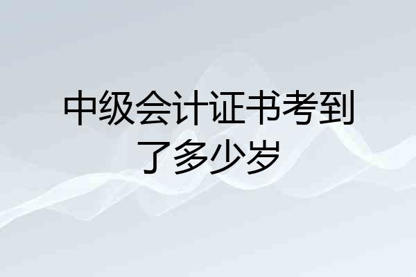 中级会计证书考到了多少岁