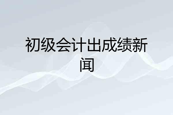 初级会计出成绩新闻