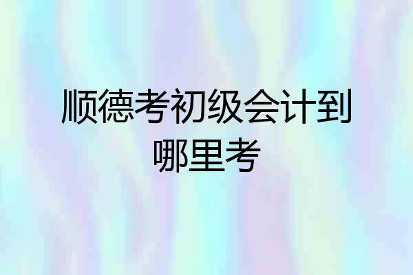 顺德考初级会计到哪里考