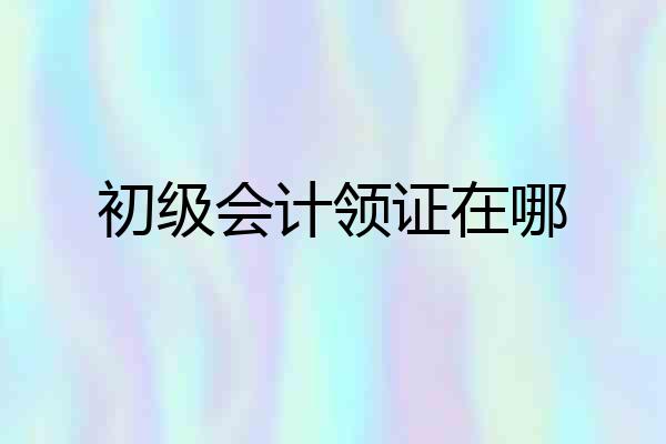 初级会计领证在哪