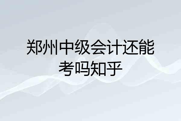 郑州中级会计还能考吗知乎