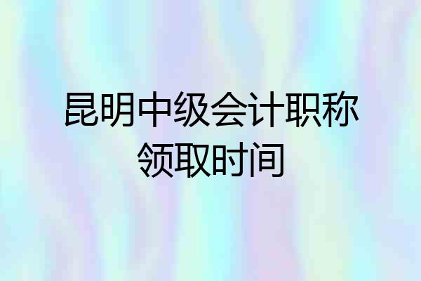 昆明中级会计职称领取时间