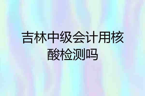 吉林中级会计用核酸检测吗