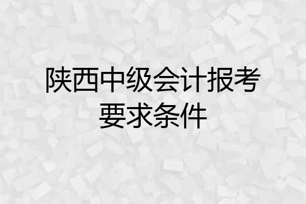 陕西中级会计报考要求条件