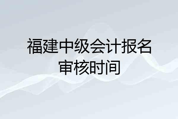 福建中级会计报名审核时间