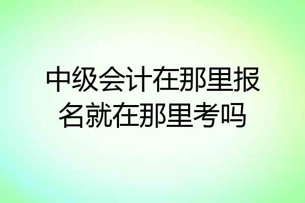 中级会计在那里报名就在那里考吗