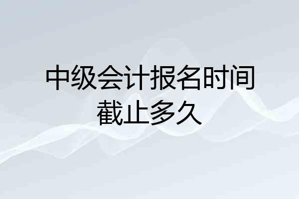 中级会计报名时间截止多久