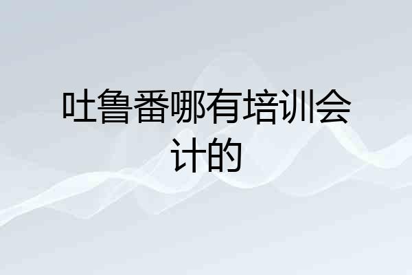 吐鲁番哪有培训会计的