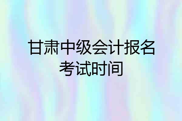 甘肃中级会计报名考试时间