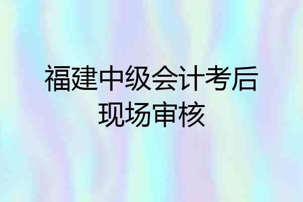 福建中级会计考后现场审核