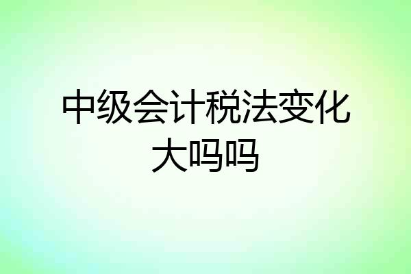 中级会计税法变化大吗吗