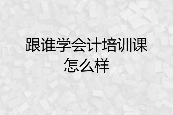 跟谁学会计培训课怎么样