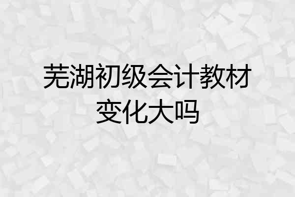 芜湖初级会计教材变化大吗