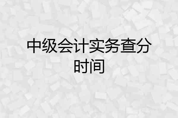 中级会计实务查分时间