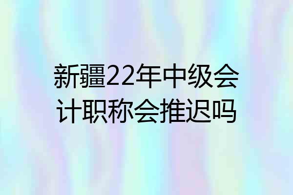 新疆22年中级会计职称会推迟吗