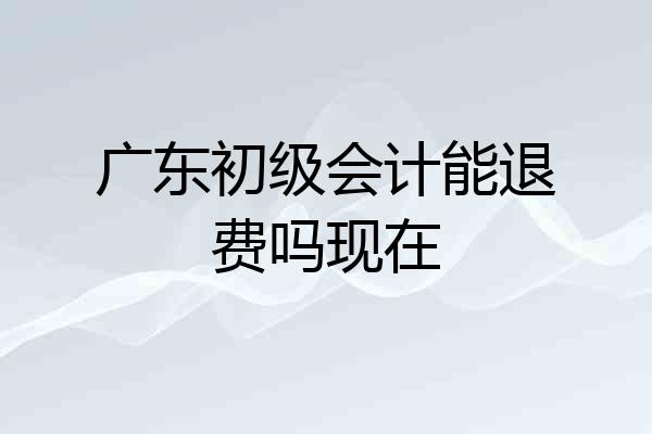 广东初级会计能退费吗现在