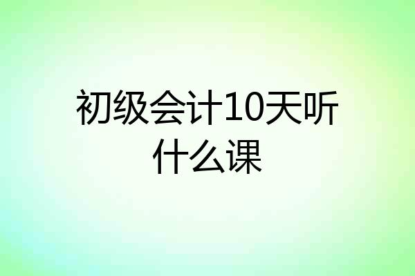 初级会计10天听什么课