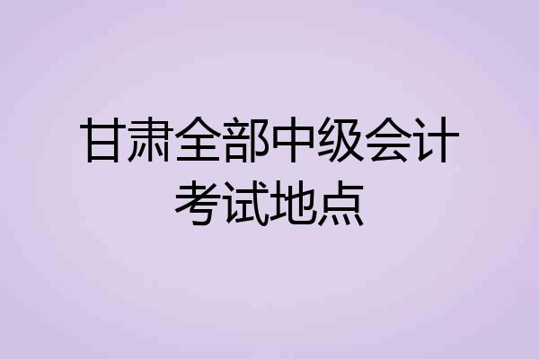 甘肃全部中级会计考试地点