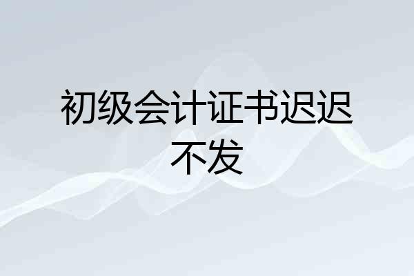 初级会计证书迟迟不发