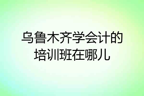 乌鲁木齐学会计的培训班在哪儿