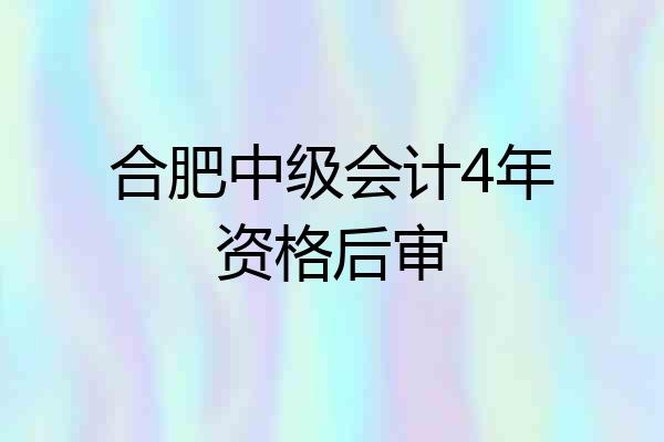 合肥中级会计4年资格后审