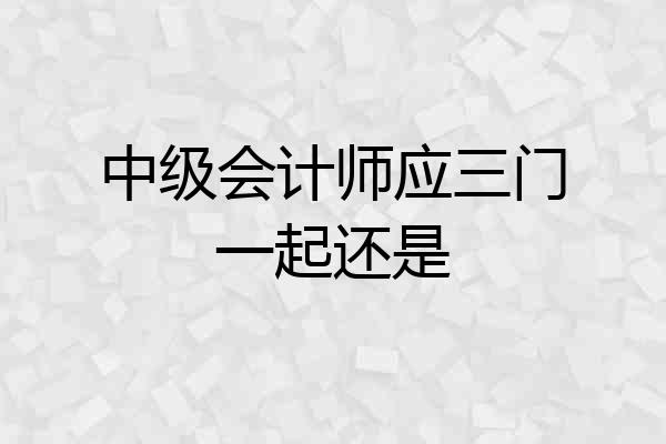 中级会计师应三门一起还是