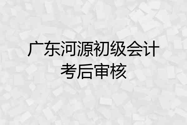 广东河源初级会计考后审核