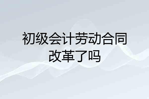 初级会计劳动合同改革了吗
