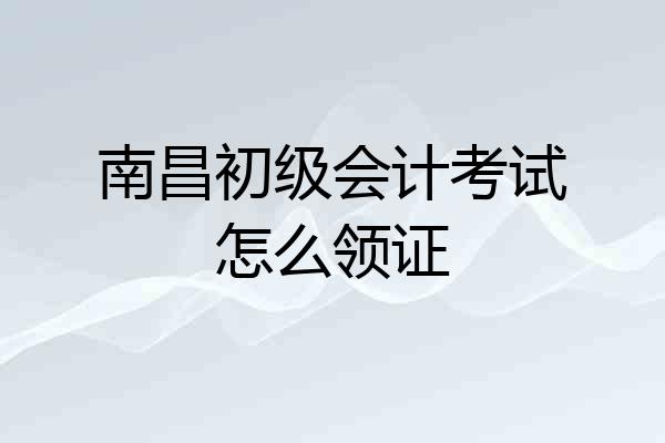 南昌初级会计考试怎么领证
