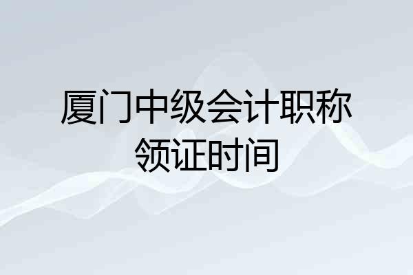 厦门中级会计职称领证时间