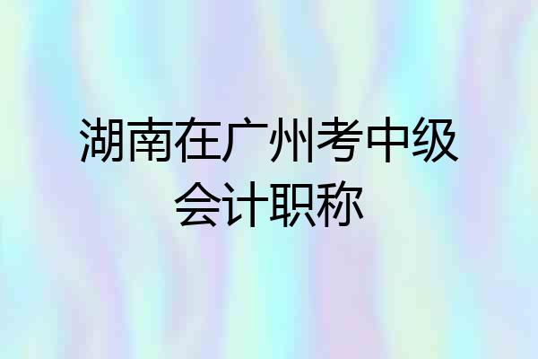 湖南在广州考中级会计职称