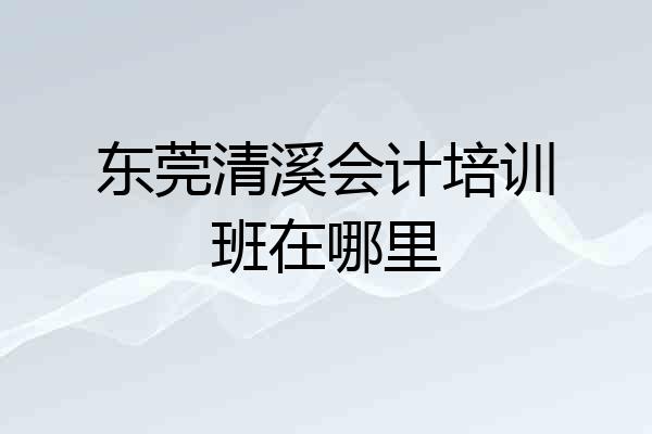 东莞清溪会计培训班在哪里